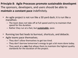 Principle 8: Agile Processes promote sustainable developmt
The sponsors, developers, and users should be able to
maintain a constant pace indefinitely.
• An agile project is not run like a 50 yard dash; it is run like a
marathon.
– The team does not take off at full speed and try to maintain that
speed for the duration.
– Rather they run at a fast, but sustainable, pace.
• Running too fast leads to burnout, shortcuts, and debacle.
• Agile teams pace themselves.
– They don’t allow themselves to get too tired.
– They don’t borrow tomorrow’s energy to get a bit more done today.
– They work at a rate that allows them to maintain the highest quality
standards for the duration of the project.
 