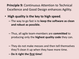 Principle 9: Continuous Attention to Technical
Excellence and Good Design enhances Agility.
• High quality is the key to high speed.
– The way to go fast is to keep the software as clean
and robust as possible.
– Thus, all agile team-members are committed to
producing only the highest quality code they can.
– They do not make messes and then tell themselves
they’ll clean it up when they have more time.
– Do it right the first time!
 