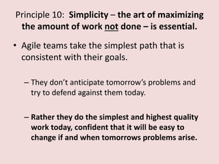 Principle 10: Simplicity – the art of maximizing
the amount of work not done – is essential.
• Agile teams take the simplest path that is
consistent with their goals.
– They don’t anticipate tomorrow’s problems and
try to defend against them today.
– Rather they do the simplest and highest quality
work today, confident that it will be easy to
change if and when tomorrows problems arise.
 