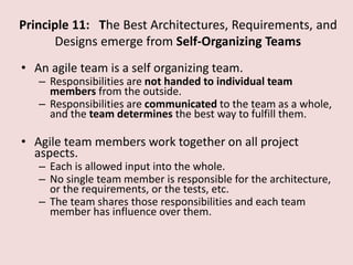 Principle 11: The Best Architectures, Requirements, and
Designs emerge from Self-Organizing Teams
• An agile team is a self organizing team.
– Responsibilities are not handed to individual team
members from the outside.
– Responsibilities are communicated to the team as a whole,
and the team determines the best way to fulfill them.
• Agile team members work together on all project
aspects.
– Each is allowed input into the whole.
– No single team member is responsible for the architecture,
or the requirements, or the tests, etc.
– The team shares those responsibilities and each team
member has influence over them.
 