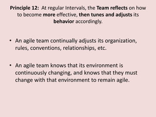 Principle 12: At regular Intervals, the Team reflects on how
to become more effective, then tunes and adjusts its
behavior accordingly.
• An agile team continually adjusts its organization,
rules, conventions, relationships, etc.
• An agile team knows that its environment is
continuously changing, and knows that they must
change with that environment to remain agile.
 