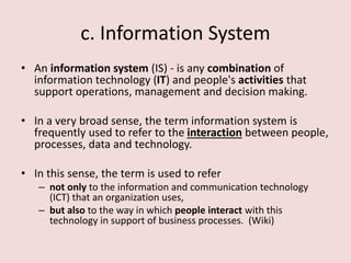 c. Information System
• An information system (IS) - is any combination of
information technology (IT) and people's activities that
support operations, management and decision making.
• In a very broad sense, the term information system is
frequently used to refer to the interaction between people,
processes, data and technology.
• In this sense, the term is used to refer
– not only to the information and communication technology
(ICT) that an organization uses,
– but also to the way in which people interact with this
technology in support of business processes. (Wiki)
 