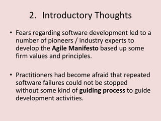 2. Introductory Thoughts
• Fears regarding software development led to a
number of pioneers / industry experts to
develop the Agile Manifesto based up some
firm values and principles.
• Practitioners had become afraid that repeated
software failures could not be stopped
without some kind of guiding process to guide
development activities.
 