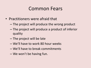 Common Fears
• Practitioners were afraid that
– The project will produce the wrong product
– The project will produce a product of inferior
quality
– The project will be late
– We’ll have to work 80 hour weeks
– We’ll have to break commitments
– We won’t be having fun.
 