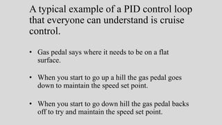 A typical example of a PID control loop
that everyone can understand is cruise
control.
• Gas pedal says where it needs to be on a flat
surface.
• When you start to go up a hill the gas pedal goes
down to maintain the speed set point.
• When you start to go down hill the gas pedal backs
off to try and maintain the speed set point.
 