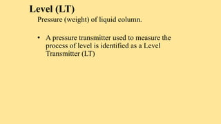 Level (LT)
Pressure (weight) of liquid column.
• A pressure transmitter used to measure the
process of level is identified as a Level
Transmitter (LT)
 