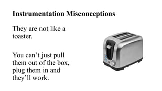 Instrumentation Misconceptions
They are not like a
toaster.
You can’t just pull
them out of the box,
plug them in and
they’ll work.
 