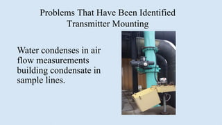 Problems That Have Been Identified
Transmitter Mounting
Water condenses in air
flow measurements
building condensate in
sample lines.
 