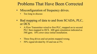 Problems That Have Been Corrected
• Misconfiguration of frequency drives.
• Too long to discuss
• Bad mapping of data to and from SCADA, PLC,
or DCS
• A Flow Transmitter wired to first PLC, mapped on to second
PLC then mapped to DCS. 600 gpm simulation indicated as
540 gpm. 10% error since initial installation.
• Three freq drives and set points mapped wrong.
• 50% signal divided by 10 and ran at 5%
 