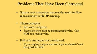 Problems That Have Been Corrected
• Square root extraction incorrectly used for flow
measurement with DP sensing.
• Thermocouples
• Red wire is negative.
• Extension wire must be thermocouple wire. Can
NOT use regular wire.
• Fail safe strategies not considered.
• If you unplug a signal and don’t get an alarm it’s not
designed fail safe.
 