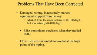 Problems That Have Been Corrected
• Damaged, wrong, inaccurately marked
equipment shipped from factory.
• Marked from the manufacturer as (0-100)deg C
but was actually (0-100) deg F
• PSIA transmitters purchased when they needed
PSIG.
• Flow Elements mounted horizontal at the high
point of the piping.
 