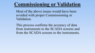 Commissioning or Validation
Most of the above issues would have been
avoided with proper Commissioning or
Validation.
This process confirms the accuracy of data
from instruments to the SCADA screens and
from the SCADA screens to the instruments.
 