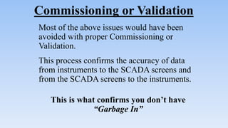 Commissioning or Validation
Most of the above issues would have been
avoided with proper Commissioning or
Validation.
This process confirms the accuracy of data
from instruments to the SCADA screens and
from the SCADA screens to the instruments.
This is what confirms you don’t have
“Garbage In”
 