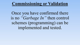 Commissioning or Validation
Once you have confirmed there
is no “Garbage In” then control
schemes (programming) can be
implemented and tested.
 