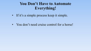 You Don’t Have to Automate
Everything!
• If it’s a simple process keep it simple.
• You don’t need cruise control for a horse!
 