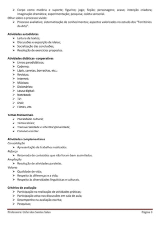 Professora: Cirlei dos Santos Sales Página 3
 Corpo como matéria e suporte; figurino; jogo; ficção; personagens; acaso; intenção criadora;
imaginação dramática; experimentação; pesquisa; coleta sensorial.
Olhar sobre o processo vivido:
 Processo avaliativo; sistematização de conhecimentos; aspectos valorizados no estudo dos “Territórios
da Arte”.
Atividades autodidatas
 Leitura de textos;
 Discussões e exposição de ideias;
 Socialização das conclusões;
 Resolução de exercícios propostos.
Atividades didáticas- cooperativas
 Livros paradidáticos;
 Caderno;
 Lápis, canetas, borrachas, etc.;
 Revistas;
 Internet;
 Músicas;
 Dicionários;
 Lousa digital;
 Notebook;
 TV;
 DVD;
 Filmes, etc.
Temas transversais
 Pluralidade cultural;
 Temas locais;
 Transversalidade e interdisciplinaridade;
 Convívio escolar.
Atividades complementares
Consolidação
 Apresentação de trabalhos realizados.
Reforço
 Retomada de conteúdos que não foram bem assimilados.
Ampliação
 Resolução de atividades paralelas.
Valores
 Qualidade de vida;
 Respeito às diferenças e a vida;
 Respeito às diversidades linguísticas e culturais.
Critérios de avaliação
 Participação na realização de atividades práticas;
 Participação ativa nas discussões em sala de aula;
 Desempenho na avaliação escrita;
 Pesquisas;
 