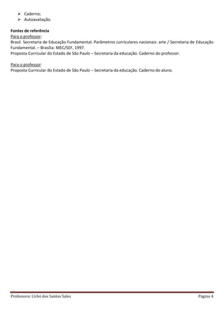Professora: Cirlei dos Santos Sales Página 4
 Caderno;
 Autoavaliação.
Fontes de referência
Para o professor:
Brasil. Secretaria de Educação Fundamental. Parâmetros curriculares nacionais: arte / Secretaria de Educação
Fundamental. – Brasília: MEC/SEF, 1997.
Proposta Curricular do Estado de São Paulo – Secretaria da educação. Caderno do professor.
Para o professor:
Proposta Curricular do Estado de São Paulo – Secretaria da educação. Caderno do aluno.
 
