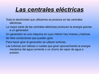 Las centrales eléctricas
Toda la electricidad que utilizamos se produce en las centrales
eléctricas.
La mayor parte de las centrales eléctricas producen la energía gracias
a un generador.
Un generador es una máquina en cuyo interior hay imanes y bobinas
de hilos conductores que pueden girar.
Para hacer girar el generador se utilizan turbinas.
Las turbinas son hélices o ruedas que giran aprovechando la energía
mecánica del agua corriente o un chorro de vapor de agua a
presión.

 