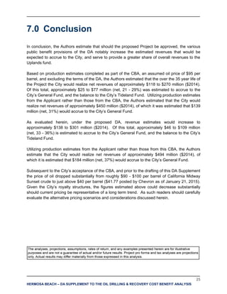 25
HERMOSA BEACH – DA SUPPLEMENT TO THE OIL DRILLING & RECOVERY COST BENEFIT ANALYSIS
7.0 Conclusion
In conclusion, the Authors estimate that should the proposed Project be approved, the various
public benefit provisions of the DA notably increase the estimated revenues that would be
expected to accrue to the City, and serve to provide a greater share of overall revenues to the
Uplands fund.
Based on production estimates completed as part of the CBA, an assumed oil price of $95 per
barrel, and excluding the terms of the DA, the Authors estimated that the over the 35 year life of
the Project the City would realize net revenues of approximately $118 to $270 million ($2014).
Of this total, approximately $25 to $77 million (net, 21 - 29%) was estimated to accrue to the
City’s General Fund, and the balance to the City’s Tideland Fund. Utilizing production estimates
from the Applicant rather than those from the CBA, the Authors estimated that the City would
realize net revenues of approximately $450 million ($2014), of which it was estimated that $139
million (net, 31%) would accrue to the City’s General Fund.
As evaluated herein, under the proposed DA, revenue estimates would increase to
approximately $138 to $301 million ($2014). Of this total, approximately $46 to $109 million
(net, 33 - 36%) is estimated to accrue to the City’s General Fund, and the balance to the City’s
Tideland Fund.
Utilizing production estimates from the Applicant rather than those from this CBA, the Authors
estimate that the City would realize net revenues of approximately $494 million ($2014), of
which it is estimated that $184 million (net, 37%) would accrue to the City’s General Fund.
Subsequent to the City’s acceptance of the CBA, and prior to the drafting of this DA Supplement
the price of oil dropped substantially from roughly $90 - $100 per barrel of California Midway
Sunset crude to just above $40 per barrel ($41.77 posted by Chevron as of January 21, 2015).
Given the City’s royalty structures, the figures estimated above could decrease substantially
should current pricing be representative of a long term trend. As such readers should carefully
evaluate the alternative pricing scenarios and considerations discussed herein.
 