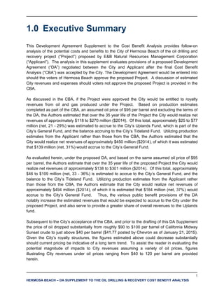 1
HERMOSA BEACH – DA SUPPLEMENT TO THE OIL DRILLING & RECOVERY COST BENEFIT ANALYSIS
1.0 Executive Summary
This Development Agreement Supplement to the Cost Benefit Analysis provides follow-on
analysis of the potential costs and benefits to the City of Hermosa Beach of the oil drilling and
recovery project (“Project”) proposed by E&B Natural Resources Management Corporation
(“Applicant”). The analysis in this supplement evaluates provisions of a proposed Development
Agreement (“DA”) negotiated between the City and Applicant after the final Cost Benefit
Analysis (“CBA”) was accepted by the City. The Development Agreement would be entered into
should the voters of Hermosa Beach approve the proposed Project. A discussion of estimated
City revenues and expenses should voters not approve the proposed Project is provided in the
CBA.
As discussed in the CBA, if the Project were approved the City would be entitled to royalty
revenues from oil and gas produced under the Project. Based on production estimates
completed as part of the CBA, an assumed oil price of $95 per barrel and excluding the terms of
the DA, the Authors estimated that over the 35 year life of the Project the City would realize net
revenues of approximately $118 to $270 million ($2014). Of this total, approximately $25 to $77
million (net, 21 - 29%) was estimated to accrue to the City’s Uplands Fund, which is part of the
City’s General Fund, and the balance accruing to the City’s Tideland Fund. Utilizing production
estimates from the Applicant rather than those from the CBA, the Authors estimated that the
City would realize net revenues of approximately $450 million ($2014), of which it was estimated
that $139 million (net, 31%) would accrue to the City’s General Fund.
As evaluated herein, under the proposed DA, and based on the same assumed oil price of $95
per barrel, the Authors estimate that over the 35 year life of the proposed Project the City would
realize net revenues of approximately $138 to $301 million ($2014). Of this total, approximately
$46 to $109 million (net, 33 - 36%) is estimated to accrue to the City’s General Fund, and the
balance to the City’s Tideland Fund. Utilizing production estimates from the Applicant rather
than those from the CBA, the Authors estimate that the City would realize net revenues of
approximately $494 million ($2014), of which it is estimated that $184 million (net, 37%) would
accrue to the City’s General Fund. Thus, the various public benefit provisions of the DA
notably increase the estimated revenues that would be expected to accrue to the City under the
proposed Project, and also serve to provide a greater share of overall revenues to the Uplands
fund.
Subsequent to the City’s acceptance of the CBA, and prior to the drafting of this DA Supplement
the price of oil dropped substantially from roughly $90 to $100 per barrel of California Midway
Sunset crude to just above $40 per barrel ($41.77 posted by Chevron as of January 21, 2015).
Given the City’s royalty structures, the figures estimated above could decrease substantially
should current pricing be indicative of a long term trend. To assist the reader in evaluating the
potential magnitude of impacts to City revenues assuming a variety of oil prices, figures
illustrating City revenues under oil prices ranging from $40 to 120 per barrel are provided
herein.
 
