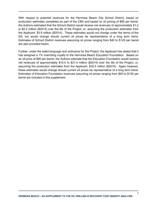 2
HERMOSA BEACH – DA SUPPLEMENT TO THE OIL DRILLING & RECOVERY COST BENEFIT ANALYSIS
With respect to potential revenues for the Hermosa Beach City School District, based on
production estimates completed as part of the CBA and based on oil pricing of $95 per barrel,
the Authors estimated that the School District would receive net revenues of approximately $1.2
to $2.2 million ($2014) over the life of the Project, or, assuming the production estimates from
the Applicant, $3.8 million ($2014). These estimates would not change under the terms of the
DA, but would change should current oil prices be representative of a long term trend.
Estimates of School District revenues assuming oil prices ranging from $40 to $120 per barrel
are also provided herein.
Further, under the ballot language and ordinance for the Project, the Applicant has stated that it
has assigned a 1% overriding royalty to the Hermosa Beach Education Foundation. Based on
an oil price of $95 per barrel, the Authors estimate that the Education Foundation would receive
net revenues of approximately $10.5 to $21.4 million ($2014) over the life of the Project, or,
assuming the production estimates from the Applicant, $34.3 million ($2014). Again however,
these estimates would change should current oil prices be representative of a long term trend.
Estimates of Education Foundation revenues assuming oil prices ranging from $40 to $120 per
barrel are included in this supplement.
 