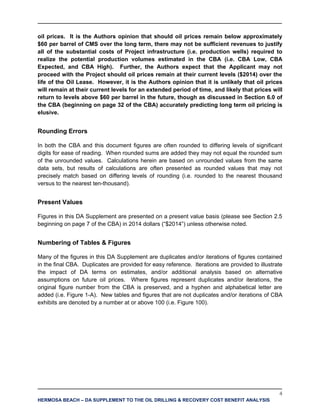 4
HERMOSA BEACH – DA SUPPLEMENT TO THE OIL DRILLING & RECOVERY COST BENEFIT ANALYSIS
oil prices. It is the Authors opinion that should oil prices remain below approximately
$60 per barrel of CMS over the long term, there may not be sufficient revenues to justify
all of the substantial costs of Project infrastructure (i.e. production wells) required to
realize the potential production volumes estimated in the CBA (i.e. CBA Low, CBA
Expected, and CBA High). Further, the Authors expect that the Applicant may not
proceed with the Project should oil prices remain at their current levels ($2014) over the
life of the Oil Lease. However, it is the Authors opinion that it is unlikely that oil prices
will remain at their current levels for an extended period of time, and likely that prices will
return to levels above $60 per barrel in the future, though as discussed in Section 6.0 of
the CBA (beginning on page 32 of the CBA) accurately predicting long term oil pricing is
elusive.
Rounding Errors
In both the CBA and this document figures are often rounded to differing levels of significant
digits for ease of reading. When rounded sums are added they may not equal the rounded sum
of the unrounded values. Calculations herein are based on unrounded values from the same
data sets, but results of calculations are often presented as rounded values that may not
precisely match based on differing levels of rounding (i.e. rounded to the nearest thousand
versus to the nearest ten-thousand).
Present Values
Figures in this DA Supplement are presented on a present value basis (please see Section 2.5
beginning on page 7 of the CBA) in 2014 dollars (“$2014”) unless otherwise noted.
Numbering of Tables & Figures
Many of the figures in this DA Supplement are duplicates and/or iterations of figures contained
in the final CBA. Duplicates are provided for easy reference. Iterations are provided to illustrate
the impact of DA terms on estimates, and/or additional analysis based on alternative
assumptions on future oil prices. Where figures represent duplicates and/or iterations, the
original figure number from the CBA is preserved, and a hyphen and alphabetical letter are
added (i.e. Figure 1-A). New tables and figures that are not duplicates and/or iterations of CBA
exhibits are denoted by a number at or above 100 (i.e. Figure 100).
 