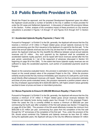 5
HERMOSA BEACH – DA SUPPLEMENT TO THE OIL DRILLING & RECOVERY COST BENEFIT ANALYSIS
3.0 Public Benefits Provided in DA
Should the Project be approved, and the proposed Development Agreement goes into effect,
the Applicant would provide a number of benefits to the City in addition to those provided for
under the Oil Lease and Settlement Agreement. A discussion of relevant DA provisions follows
in this Section. Further, analysis of the cumulative impact of these provisions on City revenue
calculations is provided in Figures 1-A through 1-F and Figures 43-A through 43-F in Section
4.0.
3.1 Accelerated Uplands Royalty Payments (~Years 1-5)
Pursuant to Paragraph 1 of Exhibit C to the DA, generally, the Applicant will ensure that the City
receives a minimum of $1 million in Project related gross annual Uplands revenues for five
years commencing upon the City’s issuance to the Applicant of a permit for the first well. To the
extent that annual Uplands revenues due to the City are less than $1 million during the five year
period, the Applicant shall pay the City (backfill) the difference between actual annual Uplands
revenues and $1 million. Any such payment by the Applicant shall be considered an
accelerated Uplands royalty payment, and be repaid with future revenues earned after the five
year period, subordinate to / net of the repayment of advances (discussed in Section 9.5
beginning on page 59 of the CBA). To the extent that future Uplands royalty revenues are not
sufficient to repay the accelerated payments, such portion of accelerated payments would be
forgiven.
Based on the scenarios evaluated herein, this provision is estimated to have a modest positive
impact on the overall present value of the proposed Project to the City. While the provision
certainly would provide the City revenue immediately upon issuance of a well permit, such funds
would directly offset subsequent revenues until repaid. Based on the four production estimates
and three oil price points evaluated herein, this provision represents a positive present value to
the City of between approximately $0 to $220,000 ($2014), with higher present values generally
ascribed to lower oil prices and lower or intermittent production.
3.2 Bonus Payments to Ensure $1,000,000 Minimum Royalty (~Years 4-13)
Pursuant to Paragraph 2 of Exhibit C to the DA, generally, the Applicant will ensure that the City
receives a minimum of $1 million in Project related gross annual revenues between the
Tidelands and Uplands funds during roughly years four through 13 of the proposed Project.
Under the Lease the City is currently entitled to receive a minimum of $500,000 per year
commencing the fourth year after completion of the first well (please see Section 7.5 beginning
on page 48 of the CBA). This provision of the DA would effectively increase the minimum from
$500,000 to $1 million per year, commencing four years from the completion of the first well
through the 13th
anniversary of the completion of the first well. Thus, under this provision of the
DA, should actual combined City Tidelands and Uplands revenues be less than $1 million
during the applicable years, the Applicant will pay to the City the difference between $1 million
 