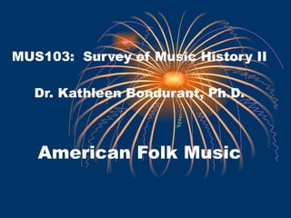 MUS103:  Survey of Music History II Dr. Kathleen Bondurant, Ph.D. American Folk Music 