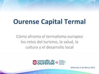 Ourense Capital Termal Cómo afronta el termalismo europeo los retos del turismo, la salud, la cultura y el desarrollo local Miércoles 2 de Marzo 2011  