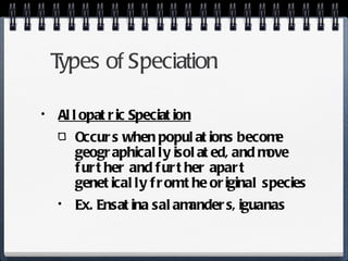 Types of Speciation Allopatric Speciation Occurs when populations become geographically isolated, and move further and further apart genetically from the original species Ex. Ensatina salamanders, iguanas 