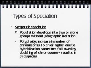 Types of Speciation Sympatric speciation Population develops into two or more groups without geographic isolation Polyploidy: increase in number of chromosomes to 3n or higher due to hybridization, sometimes followed by doubling of chromosomes- results in 3rd species 