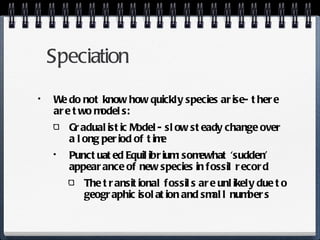 Speciation  We do not know how quickly species arise- there are two models: Gradualistic Model- slow steady change over a long period of time Punctuated Equilibrium: somewhat ‘sudden’ appearance of new species in fossil record The transitional fossils are unlikely due to geographic isolation and small numbers 