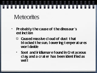 Meteorites Probably the cause of the dinosaur’s extinction Caused massive cloud of dust that blocked the sun, lowering temperatures worldwide Soot and iridium are found in Cretaceous clay, and a crater has been identified as well 