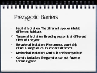 Prezygotic Barriers Habitat Isolation: The different species inhabit different habitats Temporal Isolation: Breeding season is at different times of the year Behavioral Isolation: Pheromones, courtship rituals, songs or calls, etc are different Mechanical Isolation: Genitalia are incompatible Gamete Isolation: The gametes can not fuse to form a zygote 