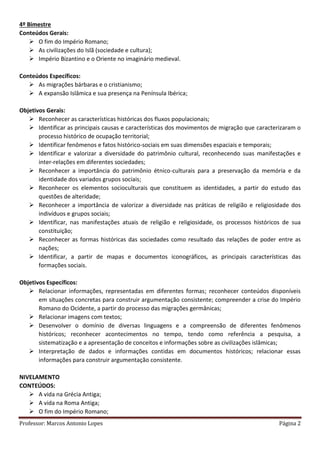 Professor: Marcos Antonio Lopes Página 2
4º Bimestre
Conteúdos Gerais:
 O fim do Império Romano;
 As civilizações do Islã (sociedade e cultura);
 Império Bizantino e o Oriente no imaginário medieval.
Conteúdos Específicos:
 As migrações bárbaras e o cristianismo;
 A expansão Islâmica e sua presença na Península Ibérica;
Objetivos Gerais:
 Reconhecer as características históricas dos fluxos populacionais;
 Identificar as principais causas e características dos movimentos de migração que caracterizaram o
processo histórico de ocupação territorial;
 Identificar fenômenos e fatos histórico-sociais em suas dimensões espaciais e temporais;
 Identificar e valorizar a diversidade do patrimônio cultural, reconhecendo suas manifestações e
inter-relações em diferentes sociedades;
 Reconhecer a importância do patrimônio étnico-culturais para a preservação da memória e da
identidade dos variados grupos sociais;
 Reconhecer os elementos socioculturais que constituem as identidades, a partir do estudo das
questões de alteridade;
 Reconhecer a importância de valorizar a diversidade nas práticas de religião e religiosidade dos
indivíduos e grupos sociais;
 Identificar, nas manifestações atuais de religião e religiosidade, os processos históricos de sua
constituição;
 Reconhecer as formas históricas das sociedades como resultado das relações de poder entre as
nações;
 Identificar, a partir de mapas e documentos iconográficos, as principais características das
formações sociais.
Objetivos Específicos:
 Relacionar informações, representadas em diferentes formas; reconhecer conteúdos disponíveis
em situações concretas para construir argumentação consistente; compreender a crise do Império
Romano do Ocidente, a partir do processo das migrações germânicas;
 Relacionar imagens com textos;
 Desenvolver o domínio de diversas linguagens e a compreensão de diferentes fenômenos
históricos; reconhecer acontecimentos no tempo, tendo como referência a pesquisa, a
sistematização e a apresentação de conceitos e informações sobre as civilizações islâmicas;
 Interpretação de dados e informações contidas em documentos históricos; relacionar essas
informações para construir argumentação consistente.
NIVELAMENTO
CONTEÚDOS:
 A vida na Grécia Antiga;
 A vida na Roma Antiga;
 O fim do Império Romano;
 