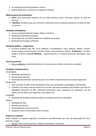 Professor: Marcos Antonio Lopes Página 3
 As civilizações do Islã (sociedade e cultura);
 Império Bizantino e o Oriente no imaginário medieval.
Objetivos gerais do nivelamento:
 Inferir uma informação implícita em um texto (crônica, conto, miniconto, poema, ou letra de
música);
 Identificar vocábulos que, por sinonímia, substituem outros vocábulos presentes no texto em que
se inserem.
Atividades autodidáticas
 Leitura e Interpretação de Imagens, Mapas e Gráficos;
 Resolução de questões propostas;
 Socialização das conclusões obtidas nos trabalhos em grupos;
 Resolução de situações problemas.
Atividades didático – cooperativas
 Currículo proposto pela SEE, livros didáticos e paradidáticos, lousa, gráficos, tabelas, revistas,
jornais, pesquisas direcionadas, internet, filmes e documentários (Vídeos: 3º Bimestre - A Grécia
Antiga e A Roma Antiga/4º Bimestre - Império Romano e O Império Bizantino), dicionários, data
show.
Temas transversais
 Ética e cidadania: os parâmetros éticos e morais para uma melhor vivência na sociedade.
Atividades complementares
Consolidação
 Realização de pesquisas;
 Recuperação intensiva;
 Retomada de conteúdos necessários para uma melhor compreensão dos conceitos sequenciais;
Nivelamento
 Após resultado da AAP, serão trabalhados temas que contemplem as defasagens identificadas;
 Trabalhar com textos diversos dentro do currículo, aplicando atividades diversificadas com foco na
defasagem detectada na AAP, utilizando ferramentas como: pesquisas nos notebooks, sala do
acessa, sala de vídeo, aula expositiva, lousa digital, etc.
Ampliação
 Resolução de atividades paralelas sobre os conteúdos que forem retomados.
Valores;
 Qualidade de vida;
 Respeito ao próximo;
 Preservação dos recursos naturais;
 Respeito à vida e à diversidade social e cultural.
Critérios de avaliação
Serão avaliados os aspectos cognitivos, atitudinais e procedimentais, por meio da observação dos itens
descritos a seguir:
 Formal: Textos, provas escritas, trabalhos de pesquisas, seminários.
 