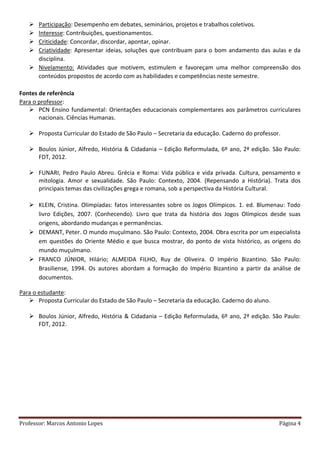 Professor: Marcos Antonio Lopes Página 4
 Participação: Desempenho em debates, seminários, projetos e trabalhos coletivos.
 Interesse: Contribuições, questionamentos.
 Criticidade: Concordar, discordar, apontar, opinar.
 Criatividade: Apresentar ideias, soluções que contribuam para o bom andamento das aulas e da
disciplina.
 Nivelamento: Atividades que motivem, estimulem e favoreçam uma melhor compreensão dos
conteúdos propostos de acordo com as habilidades e competências neste semestre.
Fontes de referência
Para o professor:
 PCN Ensino fundamental: Orientações educacionais complementares aos parâmetros curriculares
nacionais. Ciências Humanas.
 Proposta Curricular do Estado de São Paulo – Secretaria da educação. Caderno do professor.
 Boulos Júnior, Alfredo, História & Cidadania – Edição Reformulada, 6º ano, 2ª edição. São Paulo:
FDT, 2012.
 FUNARI, Pedro Paulo Abreu. Grécia e Roma: Vida pública e vida privada. Cultura, pensamento e
mitologia. Amor e sexualidade. São Paulo: Contexto, 2004. (Repensando a História). Trata dos
principais temas das civilizações grega e romana, sob a perspectiva da História Cultural.
 KLEIN, Cristina. Olimpíadas: fatos interessantes sobre os Jogos Olímpicos. 1. ed. Blumenau: Todo
livro Edições, 2007. (Conhecendo). Livro que trata da história dos Jogos Olímpicos desde suas
origens, abordando mudanças e permanências.
 DEMANT, Peter. O mundo muçulmano. São Paulo: Contexto, 2004. Obra escrita por um especialista
em questões do Oriente Médio e que busca mostrar, do ponto de vista histórico, as origens do
mundo muçulmano.
 FRANCO JÚNIOR, Hilário; ALMEIDA FILHO, Ruy de Oliveira. O Império Bizantino. São Paulo:
Brasiliense, 1994. Os autores abordam a formação do Império Bizantino a partir da análise de
documentos.
Para o estudante:
 Proposta Curricular do Estado de São Paulo – Secretaria da educação. Caderno do aluno.
 Boulos Júnior, Alfredo, História & Cidadania – Edição Reformulada, 6º ano, 2ª edição. São Paulo:
FDT, 2012.
 