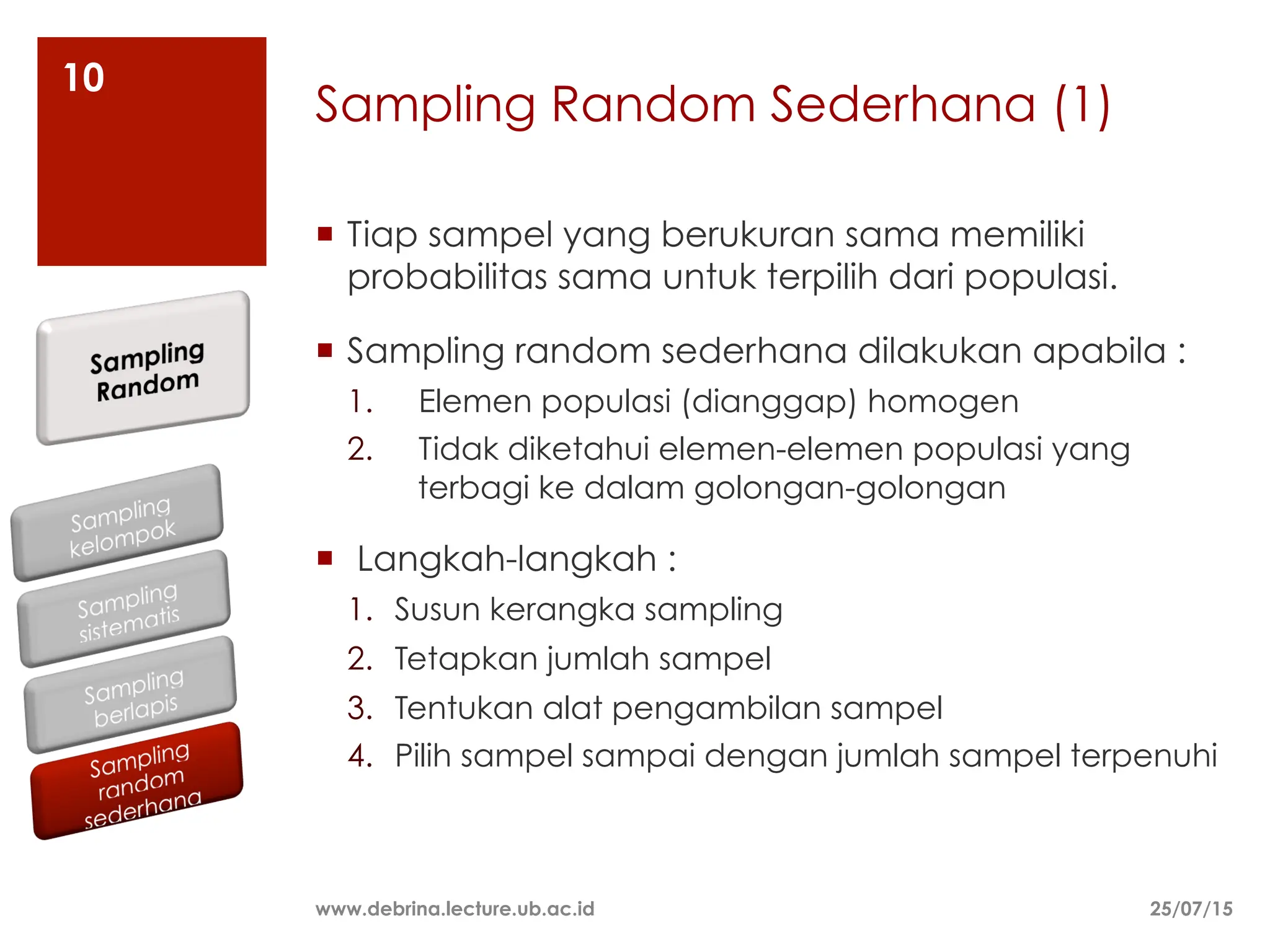 Sampling Random Sederhana (1)
¡ Tiap sampel yang berukuran sama memiliki
probabilitas sama untuk terpilih dari populasi.
¡ Sampling random sederhana dilakukan apabila :
1. Elemen populasi (dianggap) homogen
2. Tidak diketahui elemen-elemen populasi yang
terbagi ke dalam golongan-golongan
¡ Langkah-langkah :
1. Susun kerangka sampling
2. Tetapkan jumlah sampel
3. Tentukan alat pengambilan sampel
4. Pilih sampel sampai dengan jumlah sampel terpenuhi
25/07/15
www.debrina.lecture.ub.ac.id
10
 