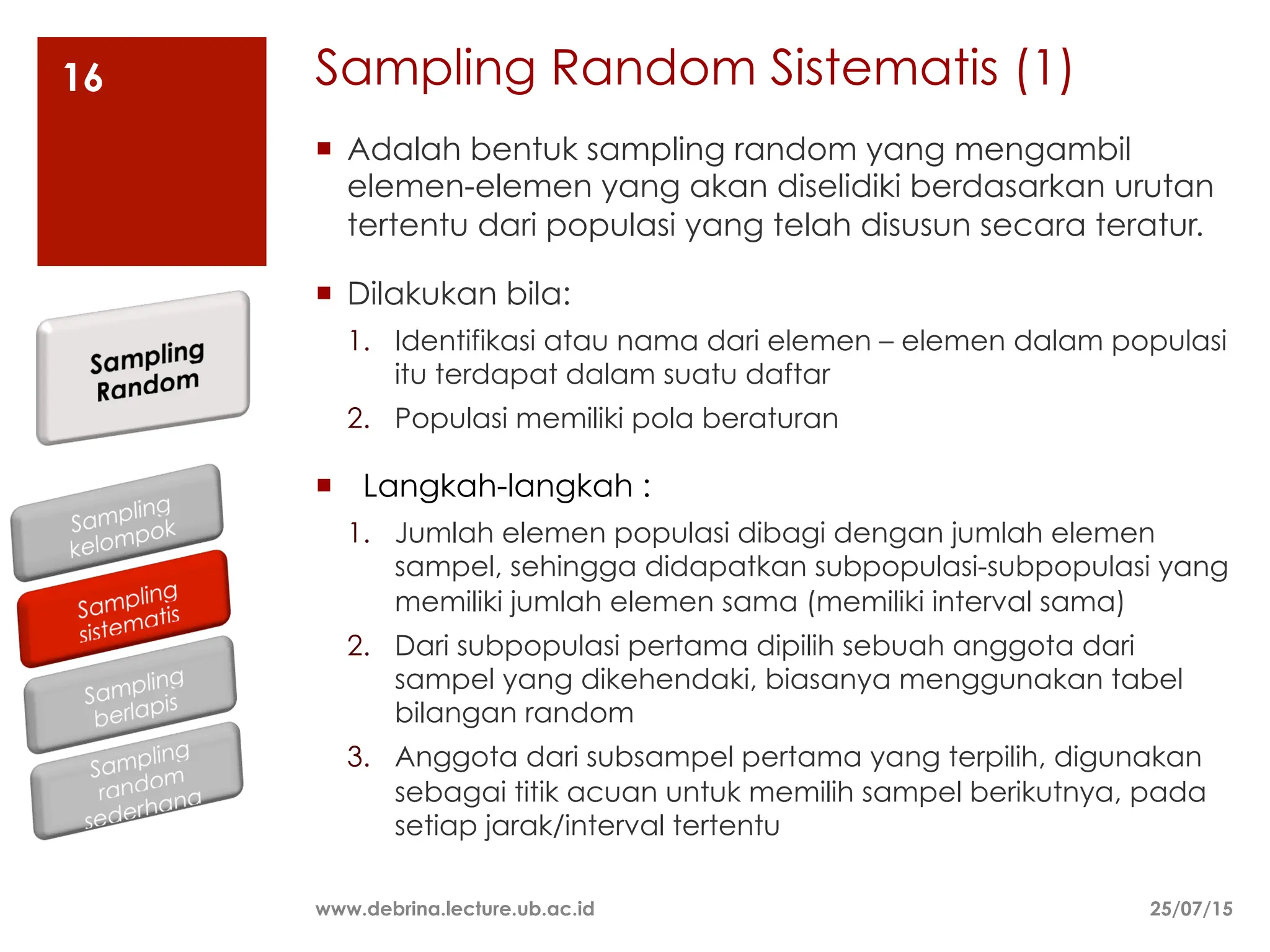Sampling Random Sistematis (1)
25/07/15
www.debrina.lecture.ub.ac.id
16
¡ Adalah bentuk sampling random yang mengambil
elemen-elemen yang akan diselidiki berdasarkan urutan
tertentu dari populasi yang telah disusun secara teratur.
¡ Dilakukan bila:
1. Identifikasi atau nama dari elemen – elemen dalam populasi
itu terdapat dalam suatu daftar
2. Populasi memiliki pola beraturan
¡ Langkah-langkah :
1. Jumlah elemen populasi dibagi dengan jumlah elemen
sampel, sehingga didapatkan subpopulasi-subpopulasi yang
memiliki jumlah elemen sama (memiliki interval sama)
2. Dari subpopulasi pertama dipilih sebuah anggota dari
sampel yang dikehendaki, biasanya menggunakan tabel
bilangan random
3. Anggota dari subsampel pertama yang terpilih, digunakan
sebagai titik acuan untuk memilih sampel berikutnya, pada
setiap jarak/interval tertentu
 
