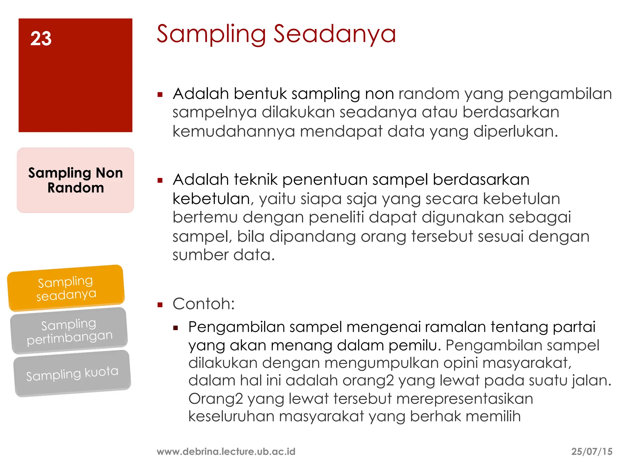 Sampling Seadanya
25/07/15
www.debrina.lecture.ub.ac.id
23
¡ Adalah bentuk sampling non random yang pengambilan
sampelnya dilakukan seadanya atau berdasarkan
kemudahannya mendapat data yang diperlukan.
¡ Adalah teknik penentuan sampel berdasarkan
kebetulan, yaitu siapa saja yang secara kebetulan
bertemu dengan peneliti dapat digunakan sebagai
sampel, bila dipandang orang tersebut sesuai dengan
sumber data.
¡ Contoh:
¡ Pengambilan sampel mengenai ramalan tentang partai
yang akan menang dalam pemilu. Pengambilan sampel
dilakukan dengan mengumpulkan opini masyarakat,
dalam hal ini adalah orang2 yang lewat pada suatu jalan.
Orang2 yang lewat tersebut merepresentasikan
keseluruhan masyarakat yang berhak memilih
Sampling Non
Random
Sampling kuota
Sampling
pertimbangan
Sampling
seadanya
 