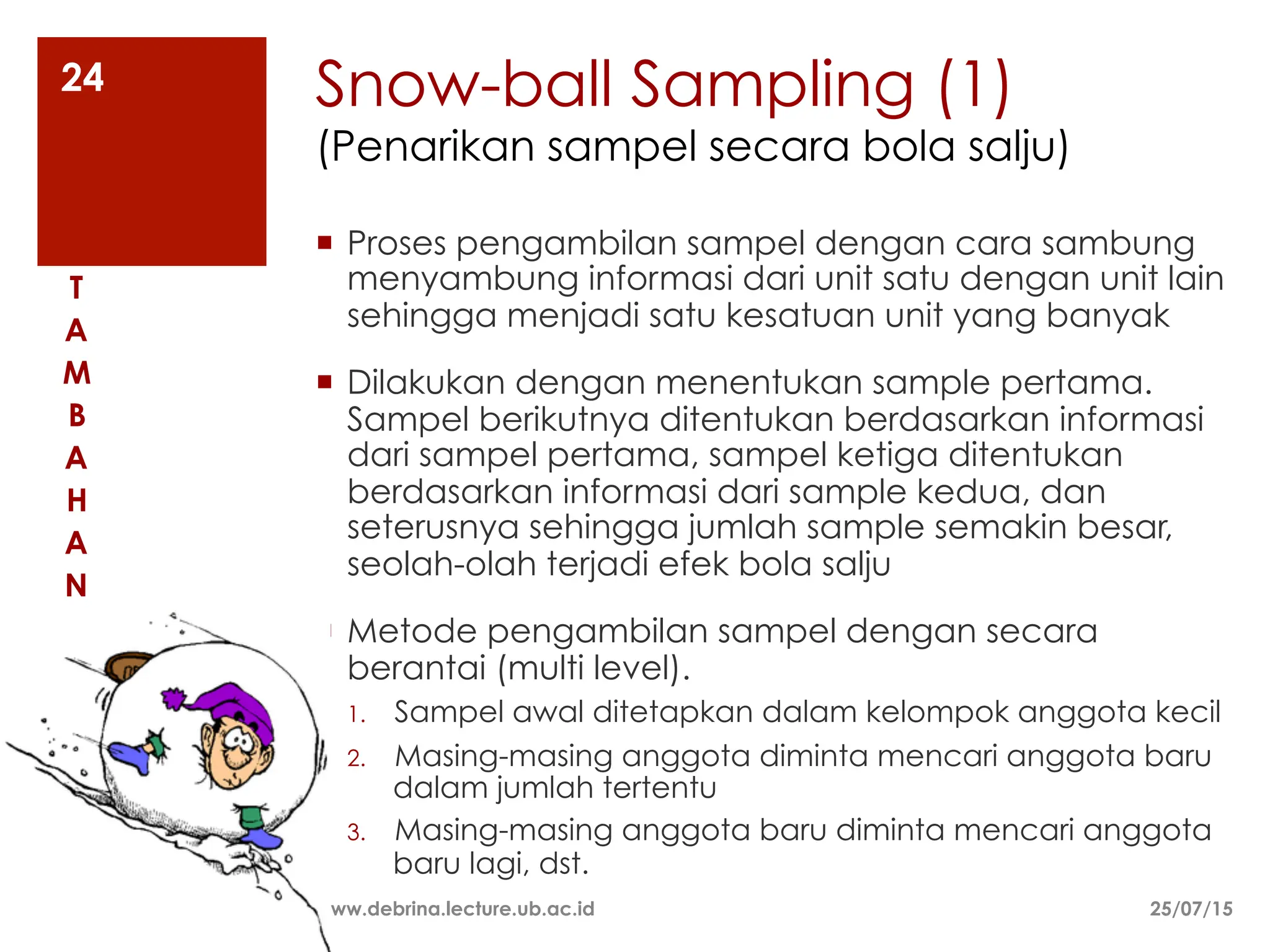 Snow-ball Sampling (1)
(Penarikan sampel secara bola salju)
¡ Proses pengambilan sampel dengan cara sambung
menyambung informasi dari unit satu dengan unit lain
sehingga menjadi satu kesatuan unit yang banyak
¡ Dilakukan dengan menentukan sample pertama.
Sampel berikutnya ditentukan berdasarkan informasi
dari sampel pertama, sampel ketiga ditentukan
berdasarkan informasi dari sample kedua, dan
seterusnya sehingga jumlah sample semakin besar,
seolah-olah terjadi efek bola salju
¡ Metode pengambilan sampel dengan secara
berantai (multi level).
1. Sampel awal ditetapkan dalam kelompok anggota kecil
2. Masing-masing anggota diminta mencari anggota baru
dalam jumlah tertentu
3. Masing-masing anggota baru diminta mencari anggota
baru lagi, dst.
25/07/15
www.debrina.lecture.ub.ac.id
24
T
A
M
B
A
H
A
N
 