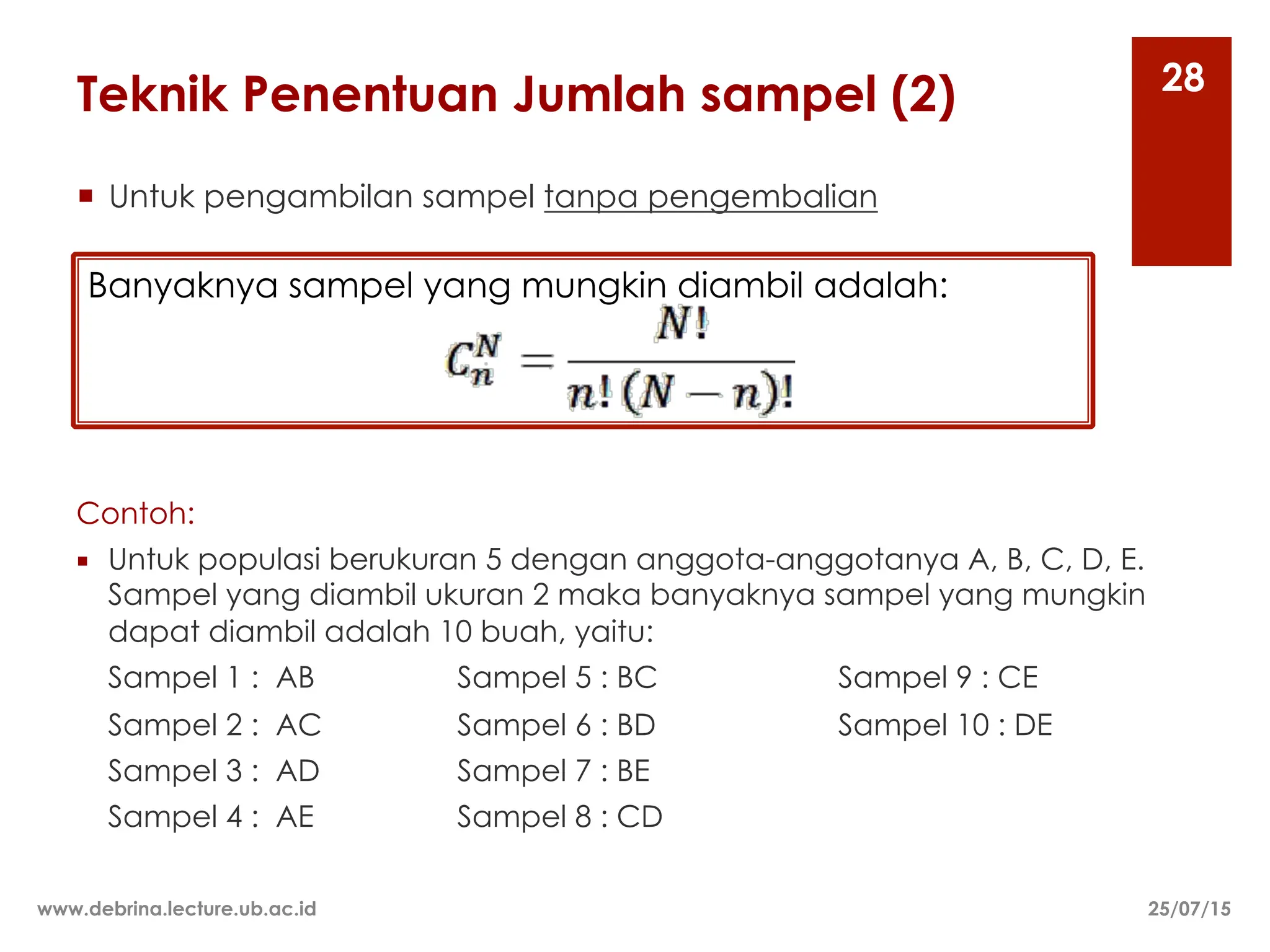 Teknik Penentuan Jumlah sampel (2)
¡ Untuk pengambilan sampel tanpa pengembalian
25/07/15
www.debrina.lecture.ub.ac.id
28
Contoh:
¡ Untuk populasi berukuran 5 dengan anggota-anggotanya A, B, C, D, E.
Sampel yang diambil ukuran 2 maka banyaknya sampel yang mungkin
dapat diambil adalah 10 buah, yaitu:
Sampel 1 : AB Sampel 5 : BC Sampel 9 : CE
Sampel 2 : AC Sampel 6 : BD Sampel 10 : DE
Sampel 3 : AD Sampel 7 : BE
Sampel 4 : AE Sampel 8 : CD
Banyaknya sampel yang mungkin diambil adalah:
 