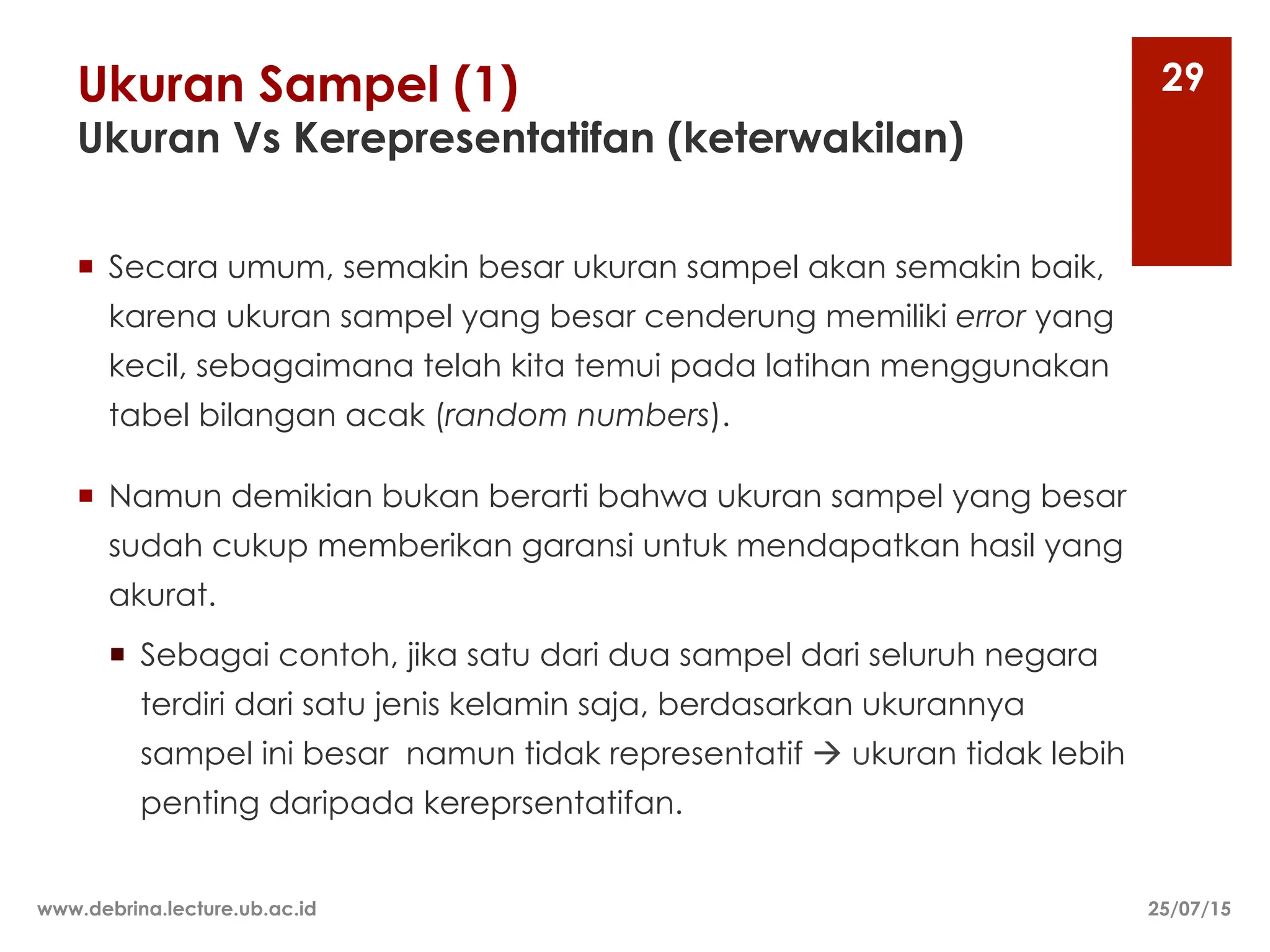 Ukuran Sampel (1)
Ukuran Vs Kerepresentatifan (keterwakilan)
¡ Secara umum, semakin besar ukuran sampel akan semakin baik,
karena ukuran sampel yang besar cenderung memiliki error yang
kecil, sebagaimana telah kita temui pada latihan menggunakan
tabel bilangan acak (random numbers).
¡ Namun demikian bukan berarti bahwa ukuran sampel yang besar
sudah cukup memberikan garansi untuk mendapatkan hasil yang
akurat.
¡ Sebagai contoh, jika satu dari dua sampel dari seluruh negara
terdiri dari satu jenis kelamin saja, berdasarkan ukurannya
sampel ini besar namun tidak representatif à ukuran tidak lebih
penting daripada kereprsentatifan.
25/07/15
www.debrina.lecture.ub.ac.id
29
 