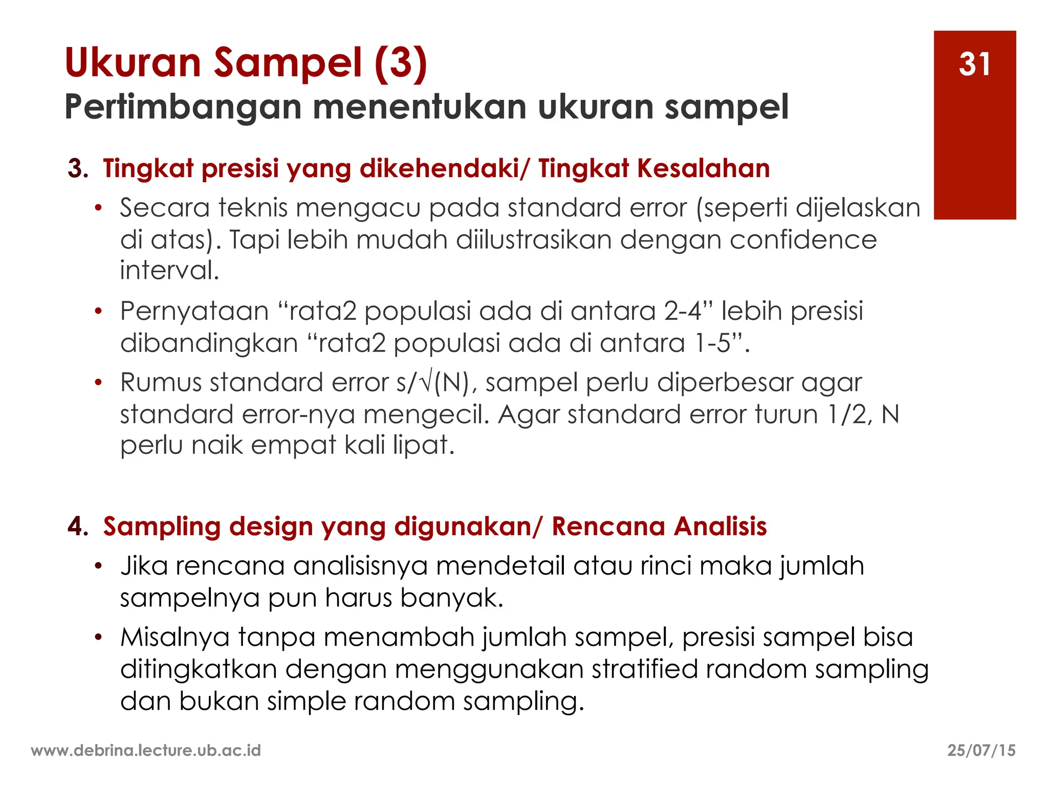 Ukuran Sampel (3)
Pertimbangan menentukan ukuran sampel
3. Tingkat presisi yang dikehendaki/ Tingkat Kesalahan
• Secara teknis mengacu pada standard error (seperti dijelaskan
di atas). Tapi lebih mudah diilustrasikan dengan confidence
interval.
• Pernyataan “rata2 populasi ada di antara 2-4” lebih presisi
dibandingkan “rata2 populasi ada di antara 1-5”.
• Rumus standard error s/√(N), sampel perlu diperbesar agar
standard error-nya mengecil. Agar standard error turun 1/2, N
perlu naik empat kali lipat.
4. Sampling design yang digunakan/ Rencana Analisis
• Jika rencana analisisnya mendetail atau rinci maka jumlah
sampelnya pun harus banyak.
• Misalnya tanpa menambah jumlah sampel, presisi sampel bisa
ditingkatkan dengan menggunakan stratified random sampling
dan bukan simple random sampling.
25/07/15
www.debrina.lecture.ub.ac.id
31
 