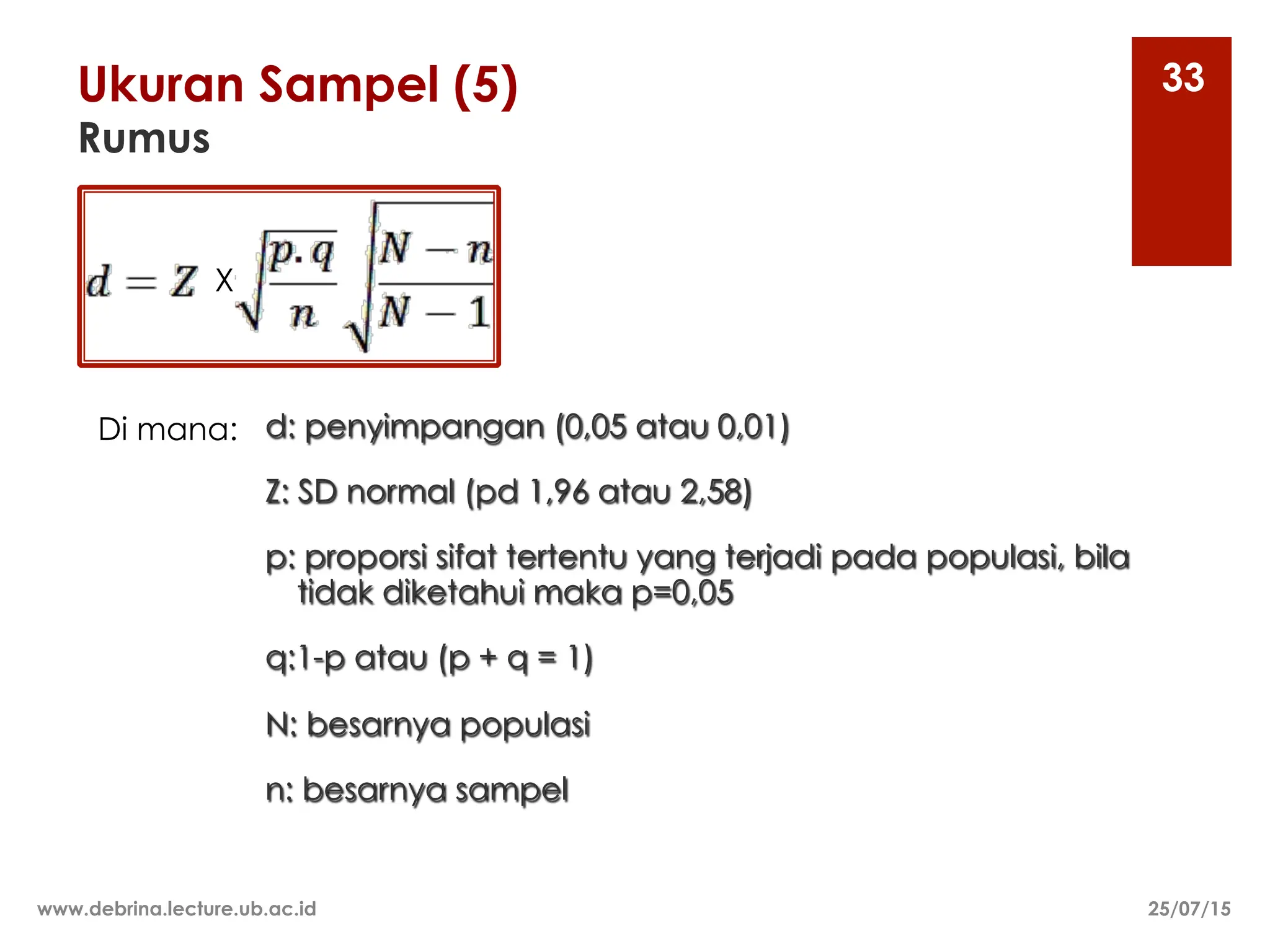 Ukuran Sampel (5)
Rumus
25/07/15
www.debrina.lecture.ub.ac.id
33
d: penyimpangan (0,05 atau 0,01)
Z: SD normal (pd 1,96 atau 2,58)
p: proporsi sifat tertentu yang terjadi pada populasi, bila
tidak diketahui maka p=0,05
q:1-p atau (p + q = 1)
N: besarnya populasi
n: besarnya sampel
Di mana:
X
 
