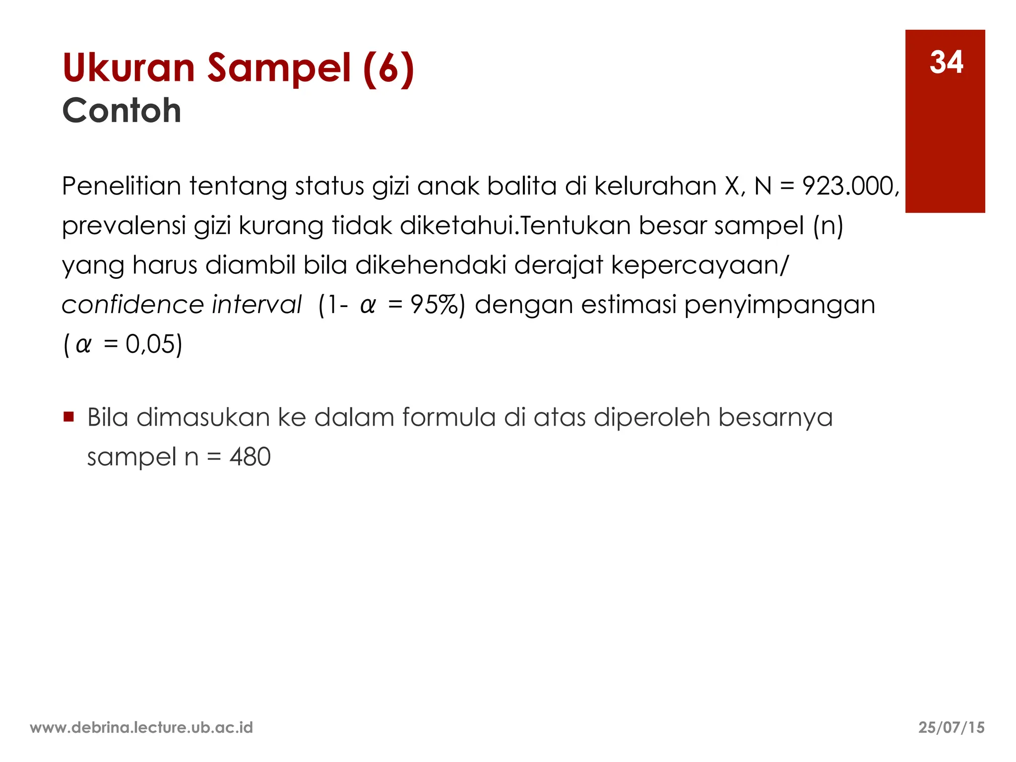 Ukuran Sampel (6)
Contoh
25/07/15
www.debrina.lecture.ub.ac.id
34
Penelitian tentang status gizi anak balita di kelurahan X, N = 923.000,
prevalensi gizi kurang tidak diketahui.Tentukan besar sampel (n)
yang harus diambil bila dikehendaki derajat kepercayaan/
confidence interval (1- α = 95%) dengan estimasi penyimpangan
(α = 0,05)
¡ Bila dimasukan ke dalam formula di atas diperoleh besarnya
sampel n = 480
 