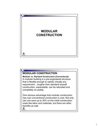 MODULAR
CONSTRUCTION

BSB 602

MODULAR CONSTRUCTION
Modular vs. Standard Construction (Conventional)

A modular building is a pre-engineered structure
that is flexible enough to satisfy virtually any
requirement... tougher than standard drywall
construction, expandable, can be relocated and
completely re-usable.
One obvious advantage that modular construction
has over conventional construction is cost. Not only
can one save up to 35% on the initial construction
costs like labor and materials, but there are other
benefits as well.
BSB 602

1

 