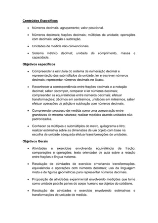 Conteúdos Específicos
 Números decimais, agrupamento; valor posicional.
 Números decimais; frações decimais; múltiplos da unidade; operações
com decimais: adição e subtração.
 Unidades de medida não convencionais.
 Sistema métrico decimal; unidade de comprimento, massa e
capacidade.
Objetivos específicos
 Compreender a estrutura do sistema de numeração decimal e
representação dos submúltiplos da unidade; ler e escrever números
decimais; representar números decimais no ábaco.
 Reconhecer a correspondência entre frações decimais e a notação
decimal; saber decompor, comparar e ler números decimais;
compreender as equivalências entre números decimais; efetuar
transformações; décimos em centésimos, unidades em milésimos, saber
efetuar operações de adição e subtração com números decimais.
 Compreender processo de medida como uma comparação entre
grandezas de mesma natureza; realizar medidas usando unidades não
padronizadas.
 Conhecer os múltiplos e submúltiplos do metro, quilograma e litro;
realizar estimativa sobre as dimensões de um objeto com base na
escolha de unidade adequada efetuar transformações de unidades.
Objetivos Gerais
 Atividades e exercícios envolvendo equivalência de fração;
comparações e operações; texto orientador de aula sobre a relação
entre frações e língua materna.
 Resolução de atividades de exercício envolvendo transformações,
equivalência e operações com números decimais; uso da linguagem
mista e de figuras geométricas para representar números decimais.
 Proposição de atividades experimental envolvendo medições que tome
como unidade padrão partes do corpo humano ou objetos do cotidiano.
 Resolução de atividades e exercício envolvendo estimativas e
transformações de unidade de medida.
 
