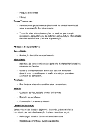  Pesquisa direcionada
 Internet
Temas Transversais
 Meio ambiente: procedimentos que auxiliam na tomada de decisões
sobre a preservação do meio ambiente.
 Tomar decisões e fazer intervenções necessárias (por exemplo,
reciclagem e aproveitamento de materiais), coleta, leitura, interpretação
de dados estatísticos e prática de argumentação.
Atividades Complementares
Consolidação
 Realização de atividades experimentais
Nivelamento
 Retomada de conteúdo necessário para uma melhor compreensão dos
conteúdos seqüenciais
 Utilizar o conhecimento dos alunos que se saem melhor em
determinados conteúdos para, o auxilio aos colegas que não os
assimilam tão bem assim.
Ampliação
 Resolução de atividades paralelas sobre os conteúdos
Valores
 Qualidade de vida, respeito à vida e diversidade
 Respeito ao semelhante
 Preservação dos recursos naturais
Critérios de Avaliação
Serão avaliados os aspectos cognitivos, atitudinais, procedimentais e
conceituais, por meio da observação dos itens descritos a seguir:
 Participação ativa nas discussões em sala de aula;
 Respostas pertinentes ás questões propostas;
 