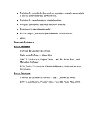  Participação e resolução de exercícios: questões norteadoras que ajuda
o aluno a sistematizar seu conhecimento.
 Participação na realização da atividade prática;
 Pesquisa pertinente a assuntos discutidos em sala;
 Desempenho na avaliação escrita;
 Estudo dirigido (momentos que antecedem uma avaliação).
 Jogos
Fontes de Referencia
Para o Professor
Currículo do Estado de São Paulo
Caderno do Professor – Matemática
DANTE, Luiz Roberto, Projeto Teláris, 1ºed. São Paulo, Ática, 2012
Manual do Professor.
PCNs Ensino Fundamental. Ciência da Natureza, Matemática e suas
tecnologias.
Para o Estudante
Currículo do Estado de São Paulo – SEE – Caderno do Aluno
DANTE, Luiz Roberto, Projeto Teláris, 1ºed. São Paulo, Ática, 2012.
 